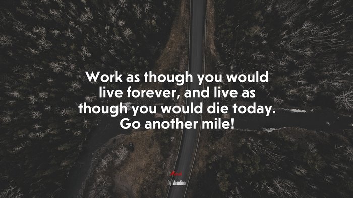 Work as though you would live forever, and live as though you would die today. Go another mile! | Og Mandino quote