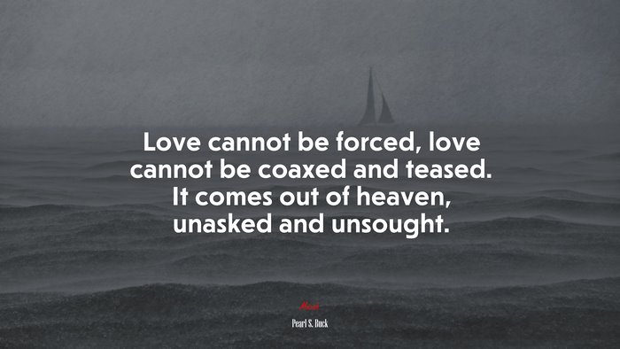 Love cannot be forced, love cannot be coaxed and teased. It comes out of heaven, unasked and unsought. | Pearl S. Buck quote