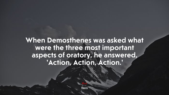 When Demosthenes was asked what were the three most important aspects of oratory, he answered, ‘Action, Action, Action.’ | Plutarch quote