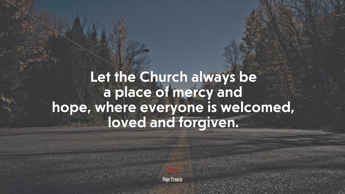 Let the Church always be a place of mercy and hope, where everyone is welcomed, loved and forgiven. | Pope Francis quote