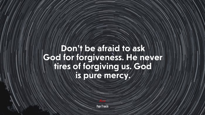 Don’t be afraid to ask God for forgiveness. He never tires of forgiving us. God is pure mercy. | Pope Francis quote