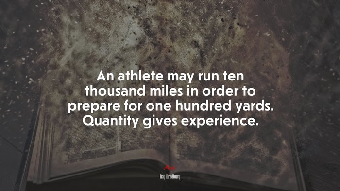 An athlete may run ten thousand miles in order to prepare for one hundred yards. Quantity gives experience. | Ray Bradbury quote