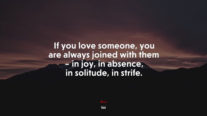 If you love someone, you are always joined with them – in joy, in absence, in solitude, in strife. | Rumi quote