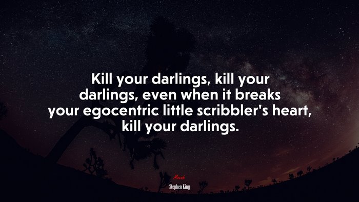 Kill your darlings, kill your darlings, even when it breaks your egocentric little scribbler’s heart, kill your darlings. | Stephen King quote