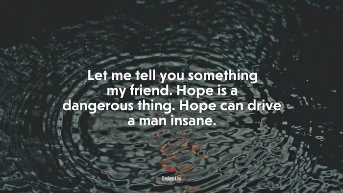 Let me tell you something my friend. Hope is a dangerous thing. Hope can drive a man insane. | Stephen King quote