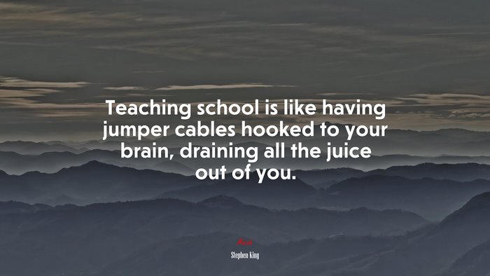 Teaching school is like having jumper cables hooked to your brain, draining all the juice out of you. | Stephen King quote