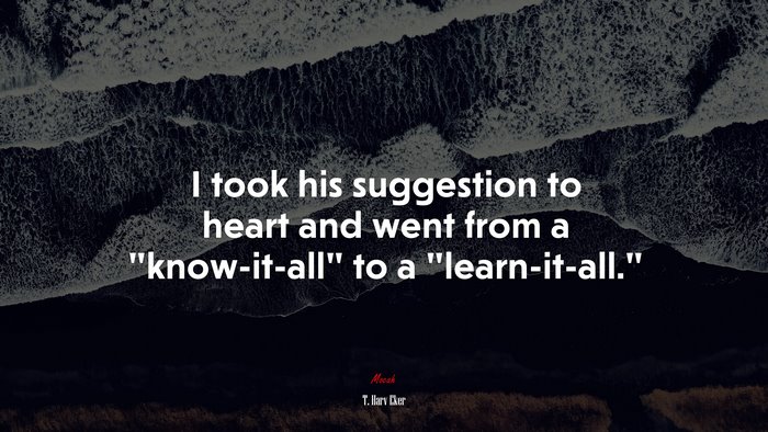 I took his suggestion to heart and went from a “know-it-all” to a “learn-it-all.” | T. Harv Eker quote