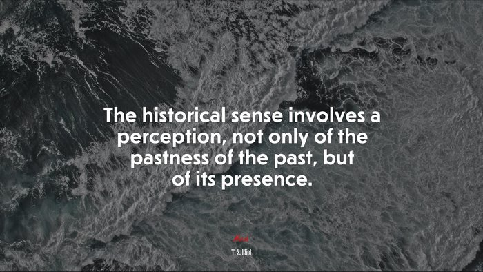 The historical sense involves a perception, not only of the pastness of the past, but of its presence. | T. S. Eliot quote