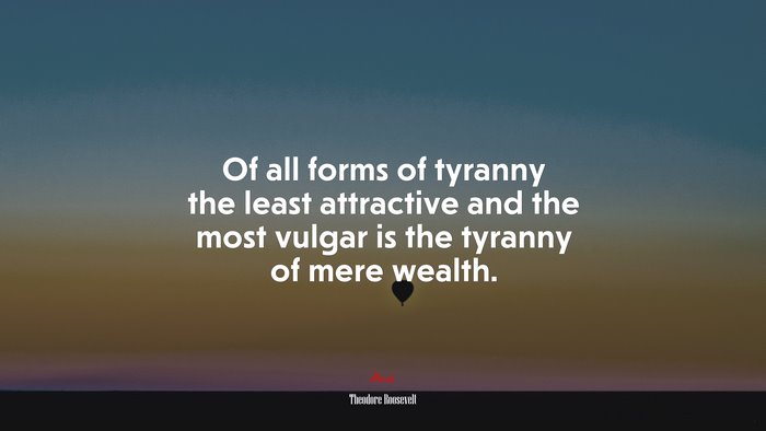 Of all forms of tyranny the least attractive and the most vulgar is the tyranny of mere wealth. | Theodore Roosevelt quote