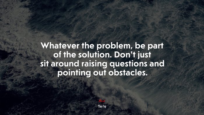 Whatever the problem, be part of the solution. Don’t just sit around raising questions and pointing out obstacles. | Tina Fey quote