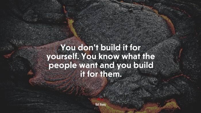 You don’t build it for yourself. You know what the people want and you build it for them. | Walt Disney quote