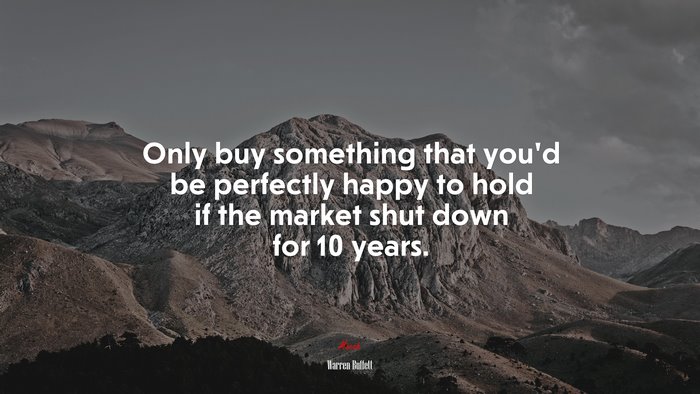 Only buy something that you’d be perfectly happy to hold if the market shut down for 10 years. | Warren Buffett quote