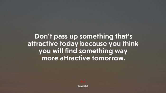 Don’t pass up something that’s attractive today because you think you will find something way more attractive tomorrow. | Warren Buffett quote