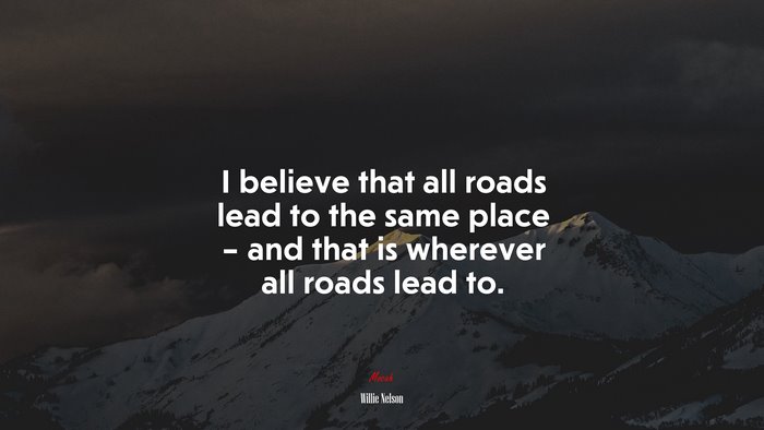 I believe that all roads lead to the same place – and that is wherever all roads lead to. | Willie Nelson quote
