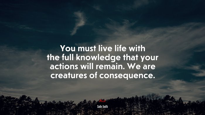 You must live life with the full knowledge that your actions will remain. We are creatures of consequence. | Zadie Smith quote