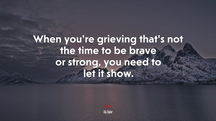 When you’re grieving that’s not the time to be brave or strong, you need to let it show. | Zig Ziglar quote