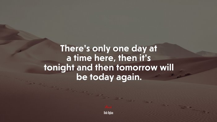 There’s only one day at a time here, then it’s tonight and then tomorrow will be today again. | Bob Dylan quote