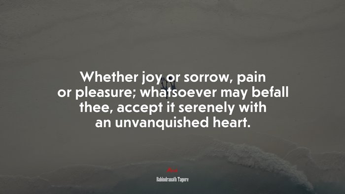 Whether joy or sorrow, pain or pleasure; whatsoever may befall thee, accept it serenely with an unvanquished heart. | Rabindranath Tagore quote
