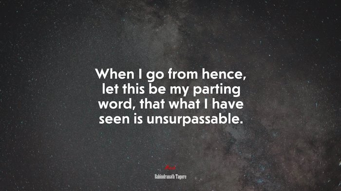 When I go from hence, let this be my parting word, that what I have seen is unsurpassable. | Rabindranath Tagore quote