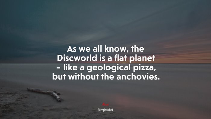 As we all know, the Discworld is a flat planet – like a geological pizza, but without the anchovies. | Terry Pratchett quote