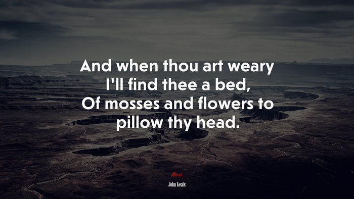 And when thou art weary I’ll find thee a bed, Of mosses and flowers to pillow thy head. | John Keats quote
