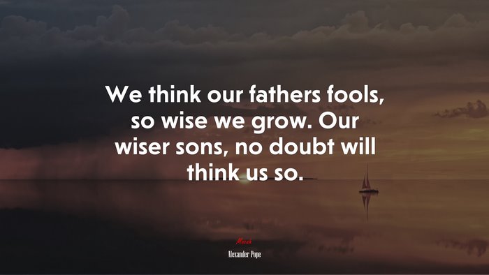 We think our fathers fools, so wise we grow. Our wiser sons, no doubt will think us so. | Alexander Pope quote