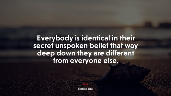 Everybody is identical in their secret unspoken belief that way deep down they are different from everyone else. | David Foster Wallace quote
