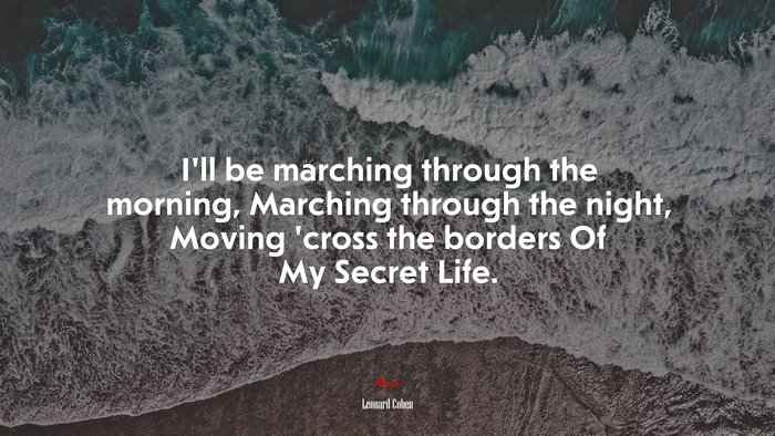 I’ll be marching through the morning, Marching through the night, Moving ’cross the borders Of My Secret Life. | Leonard Cohen quote