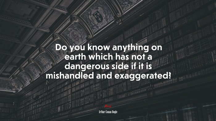 Do you know anything on earth which has not a dangerous side if it is mishandled and exaggerated? | Arthur Conan Doyle quote