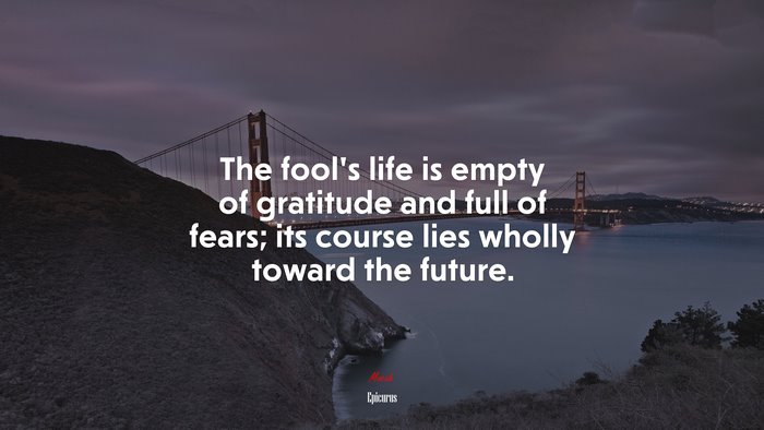 The fool’s life is empty of gratitude and full of fears; its course lies wholly toward the future. | Epicurus quote