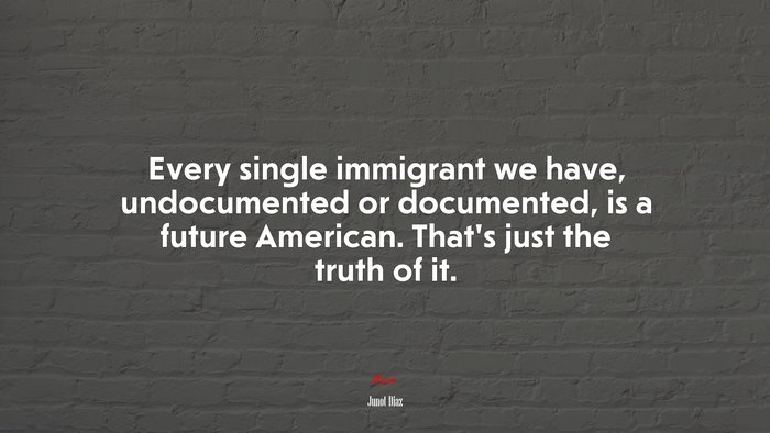 Every single immigrant we have, undocumented or documented, is a future American. That’s just the truth of it. | Junot Díaz quote
