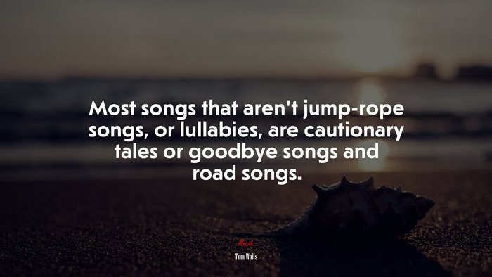 Most songs that aren’t jump-rope songs, or lullabies, are cautionary tales or goodbye songs and road songs. | Tom Waits quote