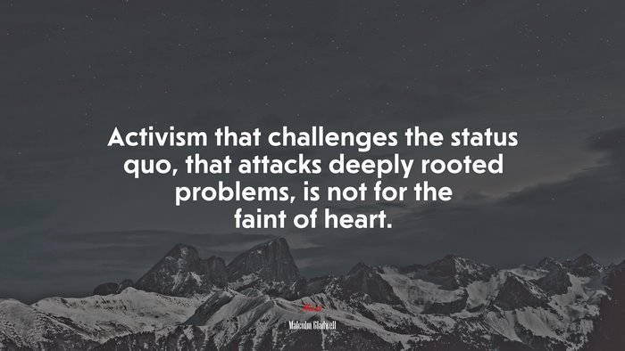 Activism that challenges the status quo, that attacks deeply rooted problems, is not for the faint of heart. | Malcolm Gladwell quote