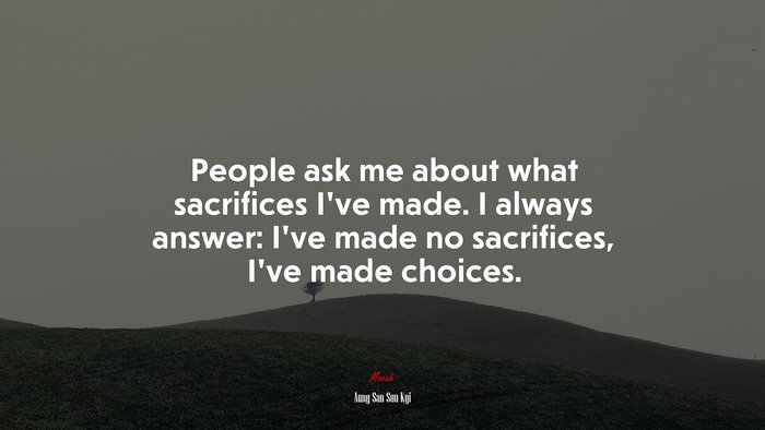People ask me about what sacrifices I’ve made. I always answer: I’ve made no sacrifices, I’ve made choices. | Aung San Suu Kyi quote