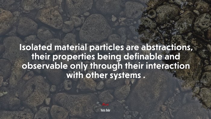 Isolated material particles are abstractions, their properties being definable and observable only through their interaction with other systems . | Niels Bohr quote