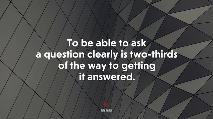 To be able to ask a question clearly is two-thirds of the way to getting it answered. | John Ruskin quote
