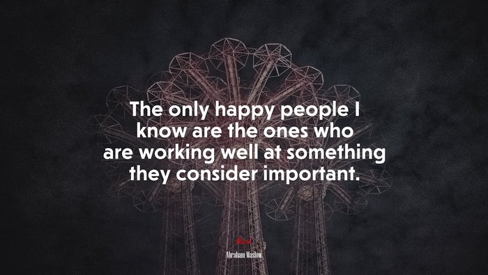 The only happy people I know are the ones who are working well at something they consider important. | Abraham Maslow quote