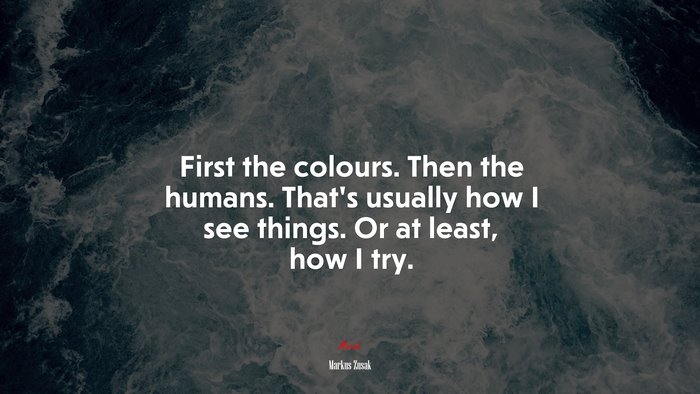 First the colours. Then the humans. That’s usually how I see things. Or at least, how I try. | Markus Zusak quote