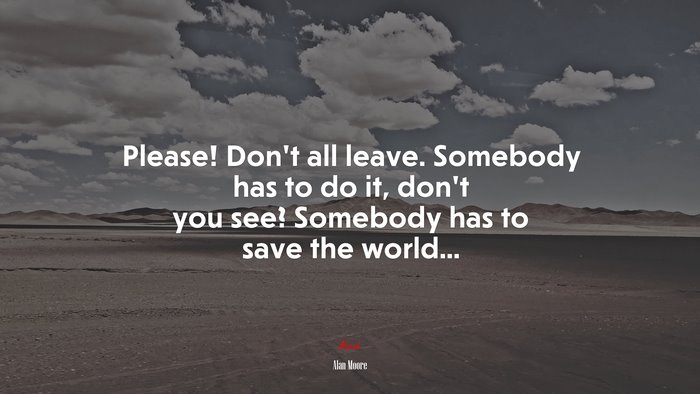 Please! Don’t all leave. Somebody has to do it, don’t you see? Somebody has to save the world... | Alan Moore quote