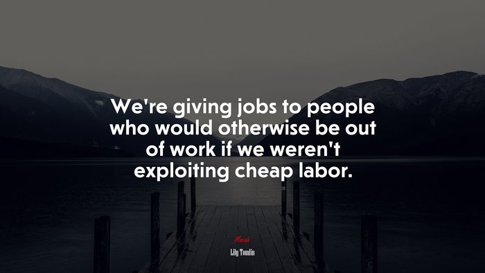 We’re giving jobs to people who would otherwise be out of work if we weren’t exploiting cheap labor. | Lily Tomlin quote