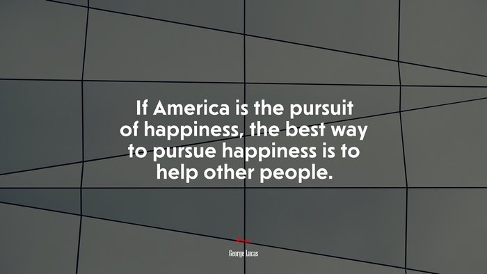 If America is the pursuit of happiness, the best way to pursue happiness is to help other people. | George Lucas quote