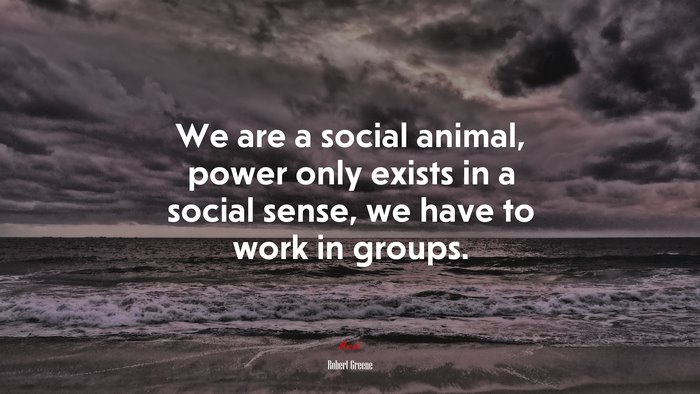 We are a social animal, power only exists in a social sense, we have to work in groups. | Robert Greene quote