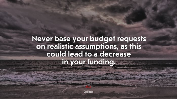 Never base your budget requests on realistic assumptions, as this could lead to a decrease in your funding. | Scott Adams quote