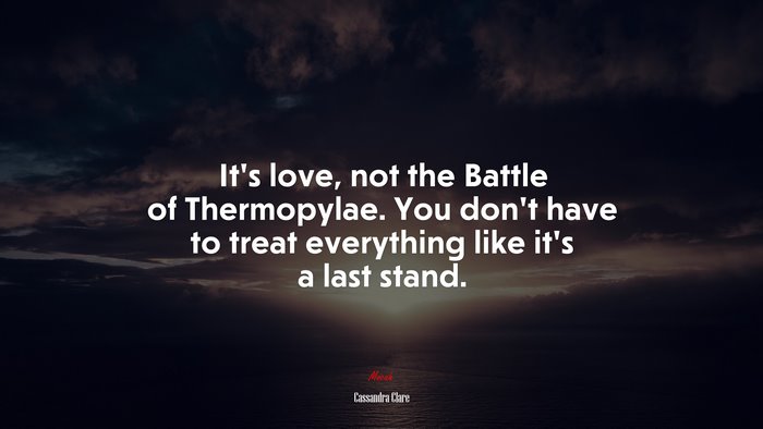 It’s love, not the Battle of Thermopylae. You don’t have to treat everything like it’s a last stand. | Cassandra Clare quote