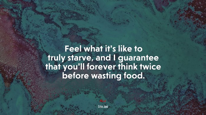 Feel what it’s like to truly starve, and I guarantee that you’ll forever think twice before wasting food. | Criss Jami quote