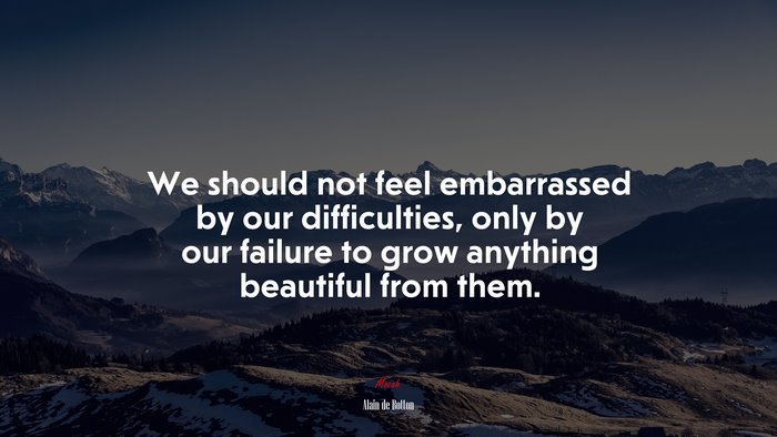 We should not feel embarrassed by our difficulties, only by our failure to grow anything beautiful from them. | Alain de Botton quote