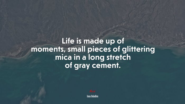 Life is made up of moments, small pieces of glittering mica in a long stretch of gray cement. | Anna Quindlen quote