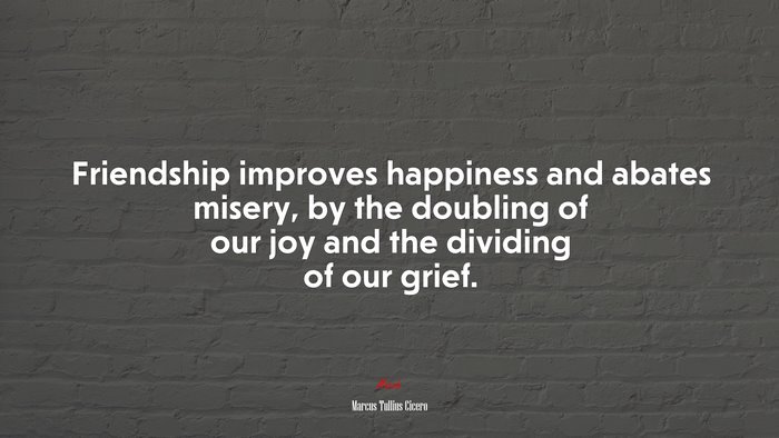 Friendship improves happiness and abates misery, by the doubling of our joy and the dividing of our grief. | Marcus Tullius Cicero quote