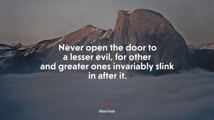 Never open the door to a lesser evil, for other and greater ones invariably slink in after it. | Baltasar Gracián quote
