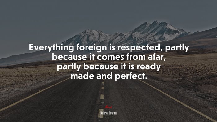 Everything foreign is respected, partly because it comes from afar, partly because it is ready made and perfect. | Baltasar Gracián quote